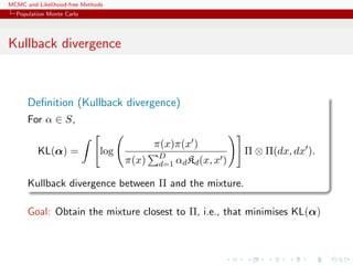 MCMC and Likelihood-free Methods
Population Monte Carlo
Kullback divergence
Deﬁnition (Kullback divergence)
For α ∈ S,
KL(α) = log
π(x)π(x )
π(x) D
d=1 αdKd(x, x )
Π ⊗ Π(dx, dx ).
Kullback divergence between Π and the mixture.
Goal: Obtain the mixture closest to Π, i.e., that minimises KL(α)
 