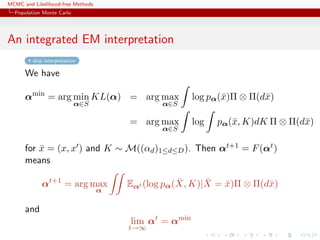 MCMC and Likelihood-free Methods
Population Monte Carlo
An integrated EM interpretation
skip interpretation
We have
αmin
= arg min
α∈S
KL(α) = arg max
α∈S
log pα(¯x)Π ⊗ Π(d¯x)
= arg max
α∈S
log pα(¯x, K)dK Π ⊗ Π(d¯x)
for ¯x = (x, x ) and K ∼ M((αd)1≤d≤D). Then αt+1 = F(αt)
means
αt+1
= arg max
α
Eαt (log pα( ¯X, K)| ¯X = ¯x)Π ⊗ Π(d¯x)
and
lim
t→∞
αt
= αmin
 
