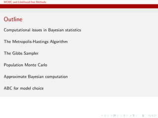 MCMC and Likelihood-free Methods
Outline
Computational issues in Bayesian statistics
The Metropolis-Hastings Algorithm
The Gibbs Sampler
Population Monte Carlo
Approximate Bayesian computation
ABC for model choice
 