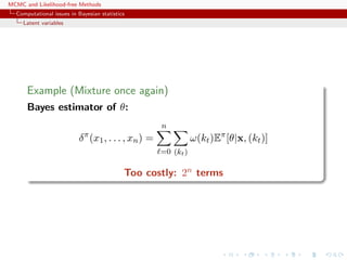 MCMC and Likelihood-free Methods
Computational issues in Bayesian statistics
Latent variables
Example (Mixture once again)
Bayes estimator of θ:
δπ
(x1, . . . , xn) =
n
=0 (kt)
ω(kt)Eπ
[θ|x, (kt)]
Too costly: 2n terms
 