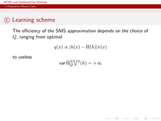 MCMC and Likelihood-free Methods
Population Monte Carlo
c Learning scheme
The eﬃciency of the SNIS approximation depends on the choice of
Q, ranging from optimal
q(x) ∝ |h(x) − Π(h)|π(x)
to useless
var ˆΠSNIS
Q,N (h) = +∞
 