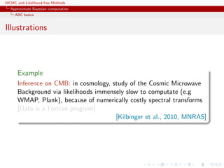 MCMC and Likelihood-free Methods
Approximate Bayesian computation
ABC basics
Illustrations
Example
Inference on CMB: in cosmology, study of the Cosmic Microwave
Background via likelihoods immensely slow to computate (e.g
WMAP, Plank), because of numerically costly spectral transforms
[Data is a Fortran program]
[Kilbinger et al., 2010, MNRAS]
 