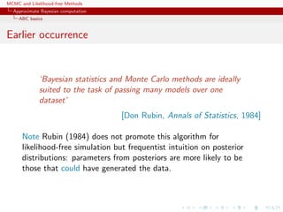MCMC and Likelihood-free Methods
Approximate Bayesian computation
ABC basics
Earlier occurrence
‘Bayesian statistics and Monte Carlo methods are ideally
suited to the task of passing many models over one
dataset’
[Don Rubin, Annals of Statistics, 1984]
Note Rubin (1984) does not promote this algorithm for
likelihood-free simulation but frequentist intuition on posterior
distributions: parameters from posteriors are more likely to be
those that could have generated the data.
 