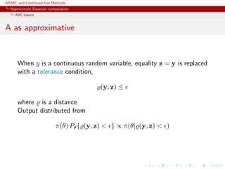 MCMC and Likelihood-free Methods
Approximate Bayesian computation
ABC basics
A as approximative
When y is a continuous random variable, equality z = y is replaced
with a tolerance condition,
(y, z) ≤
where is a distance
Output distributed from
π(θ) Pθ{ (y, z) < } ∝ π(θ| (y, z) < )
 