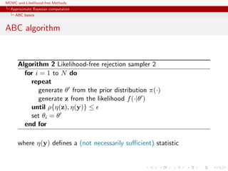 MCMC and Likelihood-free Methods
Approximate Bayesian computation
ABC basics
ABC algorithm
Algorithm 2 Likelihood-free rejection sampler 2
for i = 1 to N do
repeat
generate θ from the prior distribution π(·)
generate z from the likelihood f(·|θ )
until ρ{η(z), η(y)} ≤
set θi = θ
end for
where η(y) deﬁnes a (not necessarily suﬃcient) statistic
 