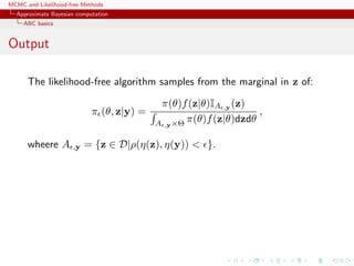 MCMC and Likelihood-free Methods
Approximate Bayesian computation
ABC basics
Output
The likelihood-free algorithm samples from the marginal in z of:
π (θ, z|y) =
π(θ)f(z|θ)IA ,y (z)
A ,y×Θ π(θ)f(z|θ)dzdθ
,
wheere A ,y = {z ∈ D|ρ(η(z), η(y)) < }.
 
