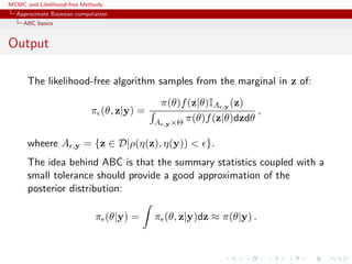 MCMC and Likelihood-free Methods
Approximate Bayesian computation
ABC basics
Output
The likelihood-free algorithm samples from the marginal in z of:
π (θ, z|y) =
π(θ)f(z|θ)IA ,y (z)
A ,y×Θ π(θ)f(z|θ)dzdθ
,
wheere A ,y = {z ∈ D|ρ(η(z), η(y)) < }.
The idea behind ABC is that the summary statistics coupled with a
small tolerance should provide a good approximation of the
posterior distribution:
π (θ|y) = π (θ, z|y)dz ≈ π(θ|y) .
 