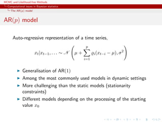 MCMC and Likelihood-free Methods
Computational issues in Bayesian statistics
The AR(p) model
AR(p) model
Auto-regressive representation of a time series,
xt|xt−1, . . . ∼ N µ +
p
i=1
i(xt−i − µ), σ2
Generalisation of AR(1)
Among the most commonly used models in dynamic settings
More challenging than the static models (stationarity
constraints)
Diﬀerent models depending on the processing of the starting
value x0
 