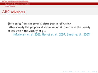 MCMC and Likelihood-free Methods
Approximate Bayesian computation
ABC basics
ABC advances
Simulating from the prior is often poor in eﬃciency
Either modify the proposal distribution on θ to increase the density
of x’s within the vicinity of y...
[Marjoram et al, 2003; Bortot et al., 2007, Sisson et al., 2007]
 