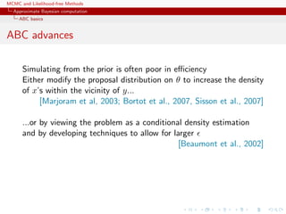 MCMC and Likelihood-free Methods
Approximate Bayesian computation
ABC basics
ABC advances
Simulating from the prior is often poor in eﬃciency
Either modify the proposal distribution on θ to increase the density
of x’s within the vicinity of y...
[Marjoram et al, 2003; Bortot et al., 2007, Sisson et al., 2007]
...or by viewing the problem as a conditional density estimation
and by developing techniques to allow for larger
[Beaumont et al., 2002]
 