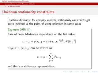 MCMC and Likelihood-free Methods
Computational issues in Bayesian statistics
The AR(p) model
Unknown stationarity constraints
Practical diﬃculty: for complex models, stationarity constraints get
quite involved to the point of being unknown in some cases
Example (AR(1))
Case of linear Markovian dependence on the last value
xt = µ + (xt−1 − µ) + t , t
i.i.d.
∼ N (0, σ2
)
If | | < 1, (xt)t∈Z can be written as
xt = µ +
∞
j=0
j
t−j
and this is a stationary representation.
 