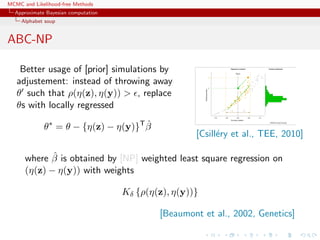MCMC and Likelihood-free Methods
Approximate Bayesian computation
Alphabet soup
ABC-NP
Better usage of [prior] simulations by
adjustement: instead of throwing away
θ such that ρ(η(z), η(y)) > , replace
θs with locally regressed
θ∗
= θ − {η(z) − η(y)}T ˆβ
[Csill´ery et al., TEE, 2010]
where ˆβ is obtained by [NP] weighted least square regression on
(η(z) − η(y)) with weights
Kδ {ρ(η(z), η(y))}
[Beaumont et al., 2002, Genetics]
 