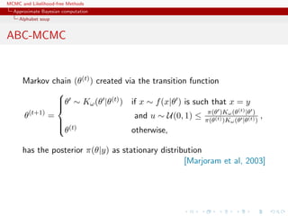MCMC and Likelihood-free Methods
Approximate Bayesian computation
Alphabet soup
ABC-MCMC
Markov chain (θ(t)) created via the transition function
θ(t+1)
=



θ ∼ Kω(θ |θ(t)) if x ∼ f(x|θ ) is such that x = y
and u ∼ U(0, 1) ≤ π(θ )Kω(θ(t)|θ )
π(θ(t))Kω(θ |θ(t))
,
θ(t) otherwise,
has the posterior π(θ|y) as stationary distribution
[Marjoram et al, 2003]
 