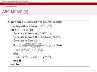MCMC and Likelihood-free Methods
Approximate Bayesian computation
Alphabet soup
ABC-MCMC (2)
Algorithm 3 Likelihood-free MCMC sampler
Use Algorithm 2 to get (θ(0), z(0))
for t = 1 to N do
Generate θ from Kω ·|θ(t−1) ,
Generate z from the likelihood f(·|θ ),
Generate u from U[0,1],
if u ≤ π(θ )Kω(θ(t−1)|θ )
π(θ(t−1)Kω(θ |θ(t−1))
IA ,y (z ) then
set (θ(t), z(t)) = (θ , z )
else
(θ(t), z(t))) = (θ(t−1), z(t−1)),
end if
end for
 