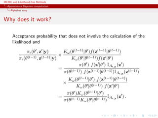 MCMC and Likelihood-free Methods
Approximate Bayesian computation
Alphabet soup
Why does it work?
Acceptance probability that does not involve the calculation of the
likelihood and
π (θ , z |y)
π (θ(t−1), z(t−1)|y)
×
Kω(θ(t−1)|θ )f(z(t−1)|θ(t−1))
Kω(θ |θ(t−1))f(z |θ )
=
π(θ ) f(z |θ ) IA ,y (z )
π(θ(t−1)) f(z(t−1)|θ(t−1))IA ,y (z(t−1))
×
Kω(θ(t−1)|θ ) f(z(t−1)|θ(t−1))
Kω(θ |θ(t−1)) f(z |θ )
=
π(θ )Kω(θ(t−1)|θ )
π(θ(t−1)Kω(θ |θ(t−1))
IA ,y (z ) .
 