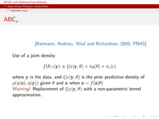 MCMC and Likelihood-free Methods
Approximate Bayesian computation
Alphabet soup
ABCµ
[Ratmann, Andrieu, Wiuf and Richardson, 2009, PNAS]
Use of a joint density
f(θ, |y) ∝ ξ( |y, θ) × πθ(θ) × π ( )
where y is the data, and ξ( |y, θ) is the prior predictive density of
ρ(η(z), η(y)) given θ and x when z ∼ f(z|θ)
Warning! Replacement of ξ( |y, θ) with a non-parametric kernel
approximation.
 