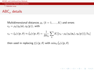 MCMC and Likelihood-free Methods
Approximate Bayesian computation
Alphabet soup
ABCµ details
Multidimensional distances ρk (k = 1, . . . , K) and errors
k = ρk(ηk(z), ηk(y)), with
k ∼ ξk( |y, θ) ≈ ˆξk( |y, θ) =
1
Bhk
b
K[{ k−ρk(ηk(zb), ηk(y))}/hk]
then used in replacing ξ( |y, θ) with mink
ˆξk( |y, θ)
 
