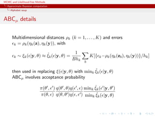 MCMC and Likelihood-free Methods
Approximate Bayesian computation
Alphabet soup
ABCµ details
Multidimensional distances ρk (k = 1, . . . , K) and errors
k = ρk(ηk(z), ηk(y)), with
k ∼ ξk( |y, θ) ≈ ˆξk( |y, θ) =
1
Bhk
b
K[{ k−ρk(ηk(zb), ηk(y))}/hk]
then used in replacing ξ( |y, θ) with mink
ˆξk( |y, θ)
ABCµ involves acceptance probability
π(θ , )
π(θ, )
q(θ , θ)q( , )
q(θ, θ )q( , )
mink
ˆξk( |y, θ )
mink
ˆξk( |y, θ)
 