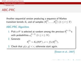 MCMC and Likelihood-free Methods
Approximate Bayesian computation
Alphabet soup
ABC-PRC
Another sequential version producing a sequence of Markov
transition kernels Kt and of samples (θ
(t)
1 , . . . , θ
(t)
N ) (1 ≤ t ≤ T)
ABC-PRC Algorithm
1. Pick a θ is selected at random among the previous θ
(t−1)
i ’s
with probabilities ω
(t−1)
i (1 ≤ i ≤ N).
2. Generate
θ
(t)
i ∼ Kt(θ|θ ) , x ∼ f(x|θ
(t)
i ) ,
3. Check that (x, y) < , otherwise start again.
[Sisson et al., 2007]
 