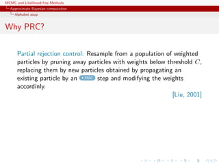 MCMC and Likelihood-free Methods
Approximate Bayesian computation
Alphabet soup
Why PRC?
Partial rejection control: Resample from a population of weighted
particles by pruning away particles with weights below threshold C,
replacing them by new particles obtained by propagating an
existing particle by an SMC step and modifying the weights
accordinly.
[Liu, 2001]
 