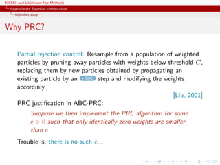 MCMC and Likelihood-free Methods
Approximate Bayesian computation
Alphabet soup
Why PRC?
Partial rejection control: Resample from a population of weighted
particles by pruning away particles with weights below threshold C,
replacing them by new particles obtained by propagating an
existing particle by an SMC step and modifying the weights
accordinly.
[Liu, 2001]
PRC justiﬁcation in ABC-PRC:
Suppose we then implement the PRC algorithm for some
c > 0 such that only identically zero weights are smaller
than c
Trouble is, there is no such c...
 