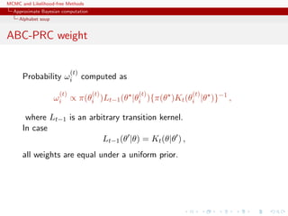 MCMC and Likelihood-free Methods
Approximate Bayesian computation
Alphabet soup
ABC-PRC weight
Probability ω
(t)
i computed as
ω
(t)
i ∝ π(θ
(t)
i )Lt−1(θ |θ
(t)
i ){π(θ )Kt(θ
(t)
i |θ )}−1
,
where Lt−1 is an arbitrary transition kernel.
In case
Lt−1(θ |θ) = Kt(θ|θ ) ,
all weights are equal under a uniform prior.
 