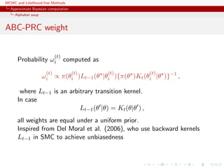 MCMC and Likelihood-free Methods
Approximate Bayesian computation
Alphabet soup
ABC-PRC weight
Probability ω
(t)
i computed as
ω
(t)
i ∝ π(θ
(t)
i )Lt−1(θ |θ
(t)
i ){π(θ )Kt(θ
(t)
i |θ )}−1
,
where Lt−1 is an arbitrary transition kernel.
In case
Lt−1(θ |θ) = Kt(θ|θ ) ,
all weights are equal under a uniform prior.
Inspired from Del Moral et al. (2006), who use backward kernels
Lt−1 in SMC to achieve unbiasedness
 