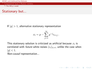 MCMC and Likelihood-free Methods
Computational issues in Bayesian statistics
The AR(p) model
Stationary but...
If | | > 1, alternative stationary representation
xt = µ −
∞
j=1
−j
t+j .
This stationary solution is criticized as artiﬁcial because xt is
correlated with future white noises ( t)s>t, unlike the case when
| | < 1.
Non-causal representation...
 