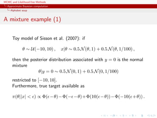 MCMC and Likelihood-free Methods
Approximate Bayesian computation
Alphabet soup
A mixture example (1)
Toy model of Sisson et al. (2007): if
θ ∼ U(−10, 10) , x|θ ∼ 0.5 N(θ, 1) + 0.5 N(θ, 1/100) ,
then the posterior distribution associated with y = 0 is the normal
mixture
θ|y = 0 ∼ 0.5 N(0, 1) + 0.5 N(0, 1/100)
restricted to [−10, 10].
Furthermore, true target available as
π(θ||x| < ) ∝ Φ( −θ)−Φ(− −θ)+Φ(10( −θ))−Φ(−10( +θ)) .
 
