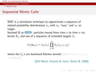 MCMC and Likelihood-free Methods
Approximate Bayesian computation
Alphabet soup
Sequential Monte Carlo
SMC is a simulation technique to approximate a sequence of
related probability distributions πn with π0 “easy” and πT as
target.
Iterated IS as PMC : particles moved from time n to time n via
kernel Kn and use of a sequence of extended targets ˜πn
˜πn(z0:n) = πn(zn)
n
j=0
Lj(zj+1, zj)
where the Lj’s are backward Markov kernels [check that πn(zn) is
a marginal]
[Del Moral, Doucet & Jasra, Series B, 2006]
 