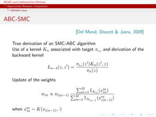 MCMC and Likelihood-free Methods
Approximate Bayesian computation
Alphabet soup
ABC-SMC
[Del Moral, Doucet & Jasra, 2009]
True derivation of an SMC-ABC algorithm
Use of a kernel Kn associated with target π n and derivation of the
backward kernel
Ln−1(z, z ) =
π n (z )Kn(z , z)
πn(z)
Update of the weights
win ∝ wi(n−1)
M
m=1 IA n
(xm
in)
M
m=1 IA n−1
(xm
i(n−1))
when xm
in ∼ K(xi(n−1), ·)
 