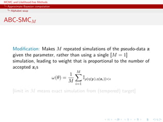 MCMC and Likelihood-free Methods
Approximate Bayesian computation
Alphabet soup
ABC-SMCM
Modiﬁcation: Makes M repeated simulations of the pseudo-data z
given the parameter, rather than using a single [M = 1]
simulation, leading to weight that is proportional to the number of
accepted zis
ω(θ) =
1
M
M
i=1
Iρ(η(y),η(zi))<
[limit in M means exact simulation from (tempered) target]
 