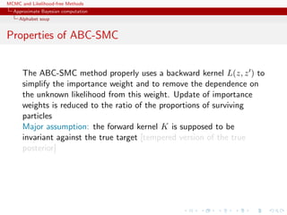 MCMC and Likelihood-free Methods
Approximate Bayesian computation
Alphabet soup
Properties of ABC-SMC
The ABC-SMC method properly uses a backward kernel L(z, z ) to
simplify the importance weight and to remove the dependence on
the unknown likelihood from this weight. Update of importance
weights is reduced to the ratio of the proportions of surviving
particles
Major assumption: the forward kernel K is supposed to be
invariant against the true target [tempered version of the true
posterior]
 