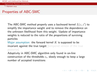 MCMC and Likelihood-free Methods
Approximate Bayesian computation
Alphabet soup
Properties of ABC-SMC
The ABC-SMC method properly uses a backward kernel L(z, z ) to
simplify the importance weight and to remove the dependence on
the unknown likelihood from this weight. Update of importance
weights is reduced to the ratio of the proportions of surviving
particles
Major assumption: the forward kernel K is supposed to be
invariant against the true target [tempered version of the true
posterior]
Adaptivity in ABC-SMC algorithm only found in on-line
construction of the thresholds t, slowly enough to keep a large
number of accepted transitions
 