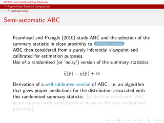 MCMC and Likelihood-free Methods
Approximate Bayesian computation
Alphabet soup
Semi-automatic ABC
Fearnhead and Prangle (2010) study ABC and the selection of the
summary statistic in close proximity to Wilkinson’s proposal
ABC then considered from a purely inferential viewpoint and
calibrated for estimation purposes.
Use of a randomised (or ‘noisy’) version of the summary statistics
˜η(y) = η(y) + τ
Derivation of a well-calibrated version of ABC, i.e. an algorithm
that gives proper predictions for the distribution associated with
this randomised summary statistic. [calibration constraint: ABC
approximation with same posterior mean as the true randomised
posterior.]
 