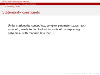 MCMC and Likelihood-free Methods
Computational issues in Bayesian statistics
The AR(p) model
Stationarity constraints
Under stationarity constraints, complex parameter space: each
value of needs to be checked for roots of corresponding
polynomial with modulus less than 1
 