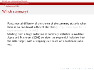 MCMC and Likelihood-free Methods
Approximate Bayesian computation
Calibration of ABC
Which summary?
Fundamental diﬃculty of the choice of the summary statistic when
there is no non-trivial suﬃcient statistics [except when done by the
experimenters in the ﬁeld]
Starting from a large collection of summary statistics is available,
Joyce and Marjoram (2008) consider the sequential inclusion into
the ABC target, with a stopping rule based on a likelihood ratio
test.
 