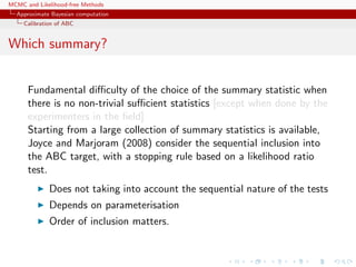 MCMC and Likelihood-free Methods
Approximate Bayesian computation
Calibration of ABC
Which summary?
Fundamental diﬃculty of the choice of the summary statistic when
there is no non-trivial suﬃcient statistics [except when done by the
experimenters in the ﬁeld]
Starting from a large collection of summary statistics is available,
Joyce and Marjoram (2008) consider the sequential inclusion into
the ABC target, with a stopping rule based on a likelihood ratio
test.
Does not taking into account the sequential nature of the tests
Depends on parameterisation
Order of inclusion matters.
 