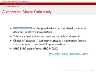 MCMC and Likelihood-free Methods
Approximate Bayesian computation
Calibration of ABC
A connected Monte Carlo study
Repeating simulations of the pseudo-data per simulated parameter
does not improve approximation
Tolerance level does not seem to be highly inﬂuential
Choice of distance / summary statistics / calibration factors
are paramount to successful approximation
ABC-SMC outperforms ABC-MCMC
[Mckinley, Cook, Deardon, 2009]
 
