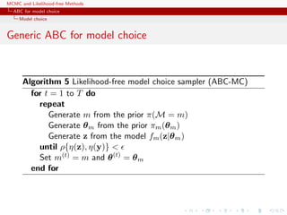 MCMC and Likelihood-free Methods
ABC for model choice
Model choice
Generic ABC for model choice
Algorithm 5 Likelihood-free model choice sampler (ABC-MC)
for t = 1 to T do
repeat
Generate m from the prior π(M = m)
Generate θm from the prior πm(θm)
Generate z from the model fm(z|θm)
until ρ{η(z), η(y)} <
Set m(t) = m and θ(t)
= θm
end for
 