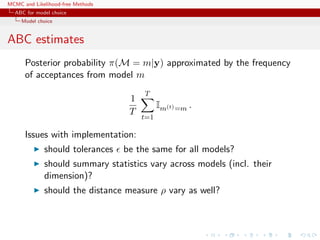 MCMC and Likelihood-free Methods
ABC for model choice
Model choice
ABC estimates
Posterior probability π(M = m|y) approximated by the frequency
of acceptances from model m
1
T
T
t=1
Im(t)=m .
Issues with implementation:
should tolerances be the same for all models?
should summary statistics vary across models (incl. their
dimension)?
should the distance measure ρ vary as well?
 