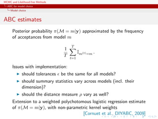 MCMC and Likelihood-free Methods
ABC for model choice
Model choice
ABC estimates
Posterior probability π(M = m|y) approximated by the frequency
of acceptances from model m
1
T
T
t=1
Im(t)=m .
Issues with implementation:
should tolerances be the same for all models?
should summary statistics vary across models (incl. their
dimension)?
should the distance measure ρ vary as well?
Extension to a weighted polychotomous logistic regression estimate
of π(M = m|y), with non-parametric kernel weights
[Cornuet et al., DIYABC, 2009]
 