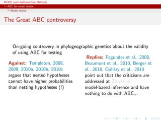 MCMC and Likelihood-free Methods
ABC for model choice
Model choice
The Great ABC controversy
On-going controvery in phylogeographic genetics about the validity
of using ABC for testing
Against: Templeton, 2008,
2009, 2010a, 2010b, 2010c
argues that nested hypotheses
cannot have higher probabilities
than nesting hypotheses (!)
Replies: Fagundes et al., 2008,
Beaumont et al., 2010, Berger et
al., 2010, Csill`ery et al., 2010
point out that the criticisms are
addressed at [Bayesian]
model-based inference and have
nothing to do with ABC...
 
