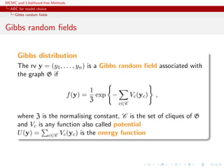 MCMC and Likelihood-free Methods
ABC for model choice
Gibbs random ﬁelds
Gibbs random ﬁelds
Gibbs distribution
The rv y = (y1, . . . , yn) is a Gibbs random ﬁeld associated with
the graph G if
f(y) =
1
Z
exp −
c∈C
Vc(yc) ,
where Z is the normalising constant, C is the set of cliques of G
and Vc is any function also called potential
U(y) = c∈C Vc(yc) is the energy function
 