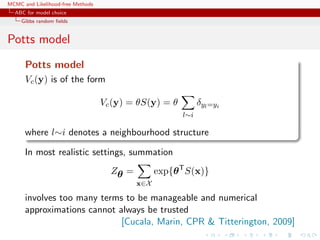 MCMC and Likelihood-free Methods
ABC for model choice
Gibbs random ﬁelds
Potts model
Potts model
Vc(y) is of the form
Vc(y) = θS(y) = θ
l∼i
δyl=yi
where l∼i denotes a neighbourhood structure
In most realistic settings, summation
Zθ =
x∈X
exp{θT
S(x)}
involves too many terms to be manageable and numerical
approximations cannot always be trusted
[Cucala, Marin, CPR & Titterington, 2009]
 