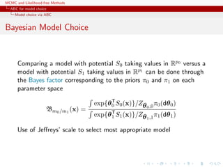 MCMC and Likelihood-free Methods
ABC for model choice
Model choice via ABC
Bayesian Model Choice
Comparing a model with potential S0 taking values in Rp0 versus a
model with potential S1 taking values in Rp1 can be done through
the Bayes factor corresponding to the priors π0 and π1 on each
parameter space
Bm0/m1
(x) =
exp{θT
0 S0(x)}/Zθ0,0π0(dθ0)
exp{θT
1 S1(x)}/Zθ1,1π1(dθ1)
Use of Jeﬀreys’ scale to select most appropriate model
 