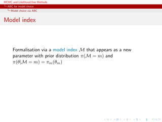 MCMC and Likelihood-free Methods
ABC for model choice
Model choice via ABC
Model index
Formalisation via a model index M that appears as a new
parameter with prior distribution π(M = m) and
π(θ|M = m) = πm(θm)
 