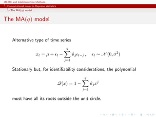 MCMC and Likelihood-free Methods
Computational issues in Bayesian statistics
The MA(q) model
The MA(q) model
Alternative type of time series
xt = µ + t −
q
j=1
ϑj t−j , t ∼ N (0, σ2
)
Stationary but, for identiﬁability considerations, the polynomial
Q(x) = 1 −
q
j=1
ϑjxj
must have all its roots outside the unit circle.
 