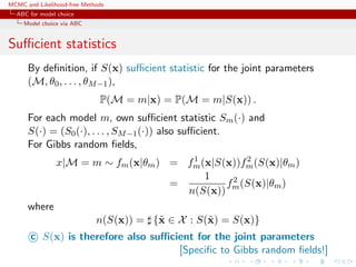 MCMC and Likelihood-free Methods
ABC for model choice
Model choice via ABC
Suﬃcient statistics
By deﬁnition, if S(x) suﬃcient statistic for the joint parameters
(M, θ0, . . . , θM−1),
P(M = m|x) = P(M = m|S(x)) .
For each model m, own suﬃcient statistic Sm(·) and
S(·) = (S0(·), . . . , SM−1(·)) also suﬃcient.
For Gibbs random ﬁelds,
x|M = m ∼ fm(x|θm) = f1
m(x|S(x))f2
m(S(x)|θm)
=
1
n(S(x))
f2
m(S(x)|θm)
where
n(S(x)) = {˜x ∈ X : S(˜x) = S(x)}
c S(x) is therefore also suﬃcient for the joint parameters
[Speciﬁc to Gibbs random ﬁelds!]
 