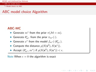 MCMC and Likelihood-free Methods
ABC for model choice
Model choice via ABC
ABC model choice Algorithm
ABC-MC
Generate m∗ from the prior π(M = m).
Generate θ∗
m∗ from the prior πm∗ (·).
Generate x∗ from the model fm∗ (·|θ∗
m∗ ).
Compute the distance ρ(S(x0), S(x∗)).
Accept (θ∗
m∗ , m∗) if ρ(S(x0), S(x∗)) < .
Note When = 0 the algorithm is exact
 